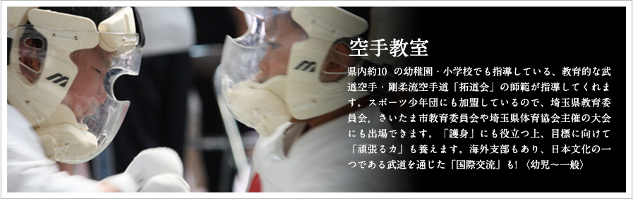 空手教室 県内約10 の幼稚園・小学校でも指導している、教育的な武道空手・剛柔流空手道「日誠会」の師範が指導してくれます。スポーツ少年団にも加盟しているので、埼玉県教育委員会，さいたま市教育委員会や埼玉県体育協会主催の大会にも出場できます。「護身」にも役立つ上、目標に向けて「頑張るカ」も養えます。海外支部もあり、日本文化の一つである武道を通じた「国際交流」も! 〈幼児～一般〉